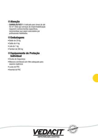 Impermeabilização de Estruturas - 65
Atenção
CARBOLÁSTICO 1 é indicado para áreas de até
50 m². Visto que serviços de impermeabilização
requerem conhecimentos especíﬁcos,
recomendase que sejam executados por
proﬁssionais habilitados.
Embalagens
Balde de 20 kg
Galão de 4 kg
Lata de 1 kg
Tambor de 200 kg
Equipamento de Proteção
Individual
Óculos de Segurança
Máscara semifacial com ﬁltro adequado para
vapores orgânicos
Luvas de PVC
Avental de PVC
-
•
•
•
•
•
•
•
•
 