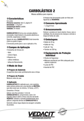 66
CARBOLÁSTICO 2
Massa asfáltica para reparos.
Características
Cor preta
Primeiros socorros: item 2, página 91
Densidade: 1,18 g/cm³
Composição básica: asfalto
Validade: 24 meses
CARBOLÁSTICO 2 forma uma camada plástica
encorpada, impermeável e de grande aderência a
concreto, argamassa e metal.
Depois de seco, CARBOLÁSTICO 2 não transmite
cheiro ou gosto à água.
É fornecido pronto para o uso e aplicado a frio.
Campos de Aplicação
Consertos de trincas em:
lajes;
caixas d´água.
Reparos em:
calhas metálicas;
telhas de ﬁbrocimento.
Modo de Usar
Preparo do Substrato
A superfície deve estar perfeitamente seca e limpa.
Preparo do Produto
Misturar antes de usar.
Aplicação
CARBOLÁSTICO 2 é aplicado puro, com espátula,
sobre pintura prévia com uma demão de NEUTROL,
que deve secar por, no mínimo, 12 horas, a 25°C.
Consertos e Trincas
Aplicar uma ﬁna camada (1 mm) de
CARBOLÁSTICO 2, comprimindo-a bem. Em
seguida colocar sobre a trinca uma tira de tecido
VEDATEX. Estando a camada perfeitamente seca,
aplicar a segunda demão de CARBOLÁSTICO 2.
Somente colocar água depois da secagem completa
do produto.
•
-
-
•
-
-
A limpeza das ferramentas pode ser feita com
Aguarrás ou VEDARRÁS.
Consumo Aproximado
1,3 kg/m²/mm
Armazenamento
Estocar o produto em local coberto, fresco, seco e
ventilado, fora do alcance de crianças e animais e
longe de fontes de calor.
Embalagens
Balde de 20 kg
Galão de 4 kg
Lata de 1 kg
Tambor de 200 kg
Equipamento de Proteção
Individual
Óculos de Segurança
Máscara semifacial com ﬁltro adequado para
vapores orgânicos
Luvas de PVC
Avental de PVC
-
•
•
•
•
•
•
•
•
 