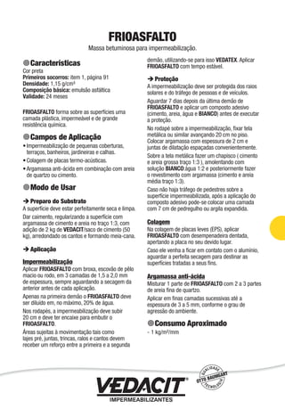 Impermeabilização de Estruturas - 67
FRIOASFALTO
Massa betuminosa para impermeabilização.
Características
Cor preta
Primeiros socorros: item 1, página 91
Densidade: 1,15 g/cm³
Composição básica: emulsão asfáltica
Validade: 24 meses
FRIOASFALTO forma sobre as superfícies uma
camada plástica, impermeável e de grande
resistência química.
Campos de Aplicação
Impermeabilização de pequenas coberturas,
terraços, banheiros, jardineiras e calhas.
Colagem de placas termo-acústicas.
Argamassa anti-ácida em combinação com areia
de quartzo ou cimento.
Modo de Usar
Preparo do Substrato
A superfície deve estar perfeitamente seca e limpa.
Dar caimento, regularizando a superfície com
argamassa de cimento e areia no traço 1:3, com
adição de 2 kg de VEDACIT/saco de cimento (50
kg), arredondado os cantos e formando meia-cana.
Aplicação
Impermeabilização
Aplicar FRIOASFALTO com broxa, escovão de pêlo
macio ou rodo, em 3 camadas de 1,5 a 2,0 mm
de espessura, sempre aguardando a secagem da
anterior antes de cada aplicação.
Apenas na primeira demão o FRIOASFALTO deve
ser diluído em, no máximo, 20% de água.
Nos rodapés, a impermeabilização deve subir
20 cm e deve ter encaixe para embutir o
FRIOASFALTO.
Áreas sujeitas à movimentação tais como
lajes pré, juntas, trincas, ralos e cantos devem
receber um reforço entre a primeira e a segunda
•
•
•
demão, utilizando-se para isso VEDATEX. Aplicar
FRIOASFALTO com tempo estável.
Proteção
A impermeabilização deve ser protegida dos raios
solares e do tráfego de pessoas e de veículos.
Aguardar 7 dias depois da última demão de
FRIOASFALTO e aplicar um composto adesivo
(cimento, areia, água e BIANCO) antes de executar
a proteção.
No rodapé sobre a impermeabilização, ﬁxar tela
metálica ou similar avançando 20 cm no piso.
Colocar argamassa com espessura de 2 cm e
juntas de dilatação espaçadas convenientemente.
Sobre a tela metálica fazer um chapisco ( cimento
e areia grossa traço 1:3 ), amolentando com
solução BIANCO:água 1:2 e posteriormente fazer
o revestimento com argamassa (cimento e areia
média traço 1:3).
Caso não haja tráfego de pedestres sobre a
superfície impermeabilizada, após a aplicação do
composto adesivo pode-se colocar uma camada
com 7 cm de pedregulho ou argila expandida.
Colagem
Na colagem de placas leves (EPS), aplicar
FRIOASFALTO com desempenadeira dentada,
apertando a placa no seu devido lugar.
Caso ele venha a ﬁcar em contato com o alumínio,
aguardar a perfeita secagem para destinar as
superfícies tratadas a seus ﬁns.
Argamassa anti-ácida
Misturar 1 parte de FRIOASFALTO com 2 a 3 partes
de areia ﬁna de quartzo.
Aplicar em ﬁnas camadas sucessivas até a
espessura de 3 a 5 mm, conforme o grau de
agressão do ambiente.
Consumo Aproximado
1 kg/m²/mm-
 