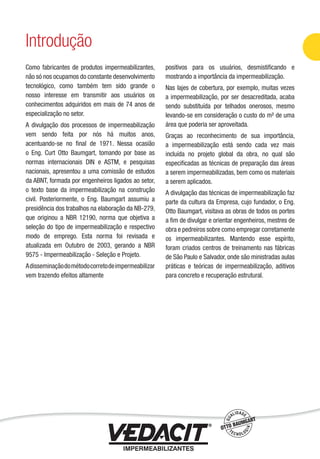 Como fabricantes de produtos impermeabilizantes,
não só nos ocupamos do constante desenvolvimento
tecnológico, como também tem sido grande o
nosso interesse em transmitir aos usuários os
conhecimentos adquiridos em mais de 74 anos de
especialização no setor.
A divulgação dos processos de impermeabilização
vem sendo feita por nós há muitos anos,
acentuando-se no ﬁnal de 1971. Nessa ocasião
o Eng. Curt Otto Baumgart, tomando por base as
normas internacionais DIN e ASTM, e pesquisas
nacionais, apresentou a uma comissão de estudos
da ABNT, formada por engenheiros ligados ao setor,
o texto base da impermeabilização na construção
civil. Posteriormente, o Eng. Baumgart assumiu a
presidência dos trabalhos na elaboração da NB-279,
que originou a NBR 12190, norma que objetiva a
seleção do tipo de impermeabilização e respectivo
modo de emprego. Esta norma foi revisada e
atualizada em Outubro de 2003, gerando a NBR
9575 - Impermeabilização - Seleção e Projeto.
Adisseminaçãodométodocorretodeimpermeabilizar
vem trazendo efeitos altamente
positivos para os usuários, desmistiﬁcando e
mostrando a importância da impermeabilização.
Nas lajes de cobertura, por exemplo, muitas vezes
a impermeabilização, por ser desacreditada, acaba
sendo substituída por telhados onerosos, mesmo
levando-se em consideração o custo do m² de uma
área que poderia ser aproveitada.
Graças ao reconhecimento de sua importância,
a impermeabilização está sendo cada vez mais
incluída no projeto global da obra, no qual são
especiﬁcadas as técnicas de preparação das áreas
a serem impermeabilizadas, bem como os materiais
a serem aplicados.
A divulgação das técnicas de impermeabilização faz
parte da cultura da Empresa, cujo fundador, o Eng.
Otto Baumgart, visitava as obras de todos os portes
a ﬁm de divulgar e orientar engenheiros, mestres de
obra e pedreiros sobre como empregar corretamente
os impermeabilizantes. Mantendo esse espírito,
foram criados centros de treinamento nas fábricas
de São Paulo e Salvador, onde são ministradas aulas
práticas e teóricas de impermeabilização, aditivos
para concreto e recuperação estrutural.
Introdução
Impermeabilização de Estruturas - 5
 
