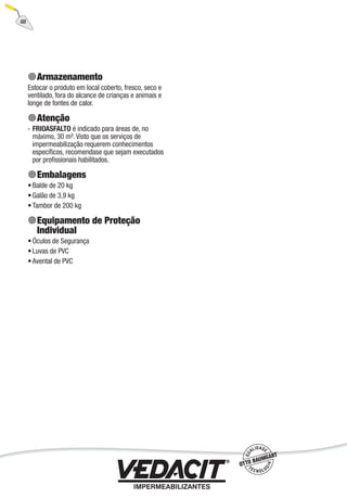 68
Armazenamento
Estocar o produto em local coberto, fresco, seco e
ventilado, fora do alcance de crianças e animais e
longe de fontes de calor.
Atenção
FRIOASFALTO é indicado para áreas de, no
máximo, 30 m². Visto que os serviços de
impermeabilização requerem conhecimentos
especíﬁcos, recomendase que sejam executados
por proﬁssionais habilitados.
Embalagens
Balde de 20 kg
Galão de 3,9 kg
Tambor de 200 kg
Equipamento de Proteção
Individual
Óculos de Segurança
Luvas de PVC
Avental de PVC
-
•
•
•
•
•
•
 