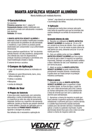Impermeabilização de Estruturas - 69
MANTA ASFÁLTICA VEDACIT ALUMÍNIO
Manta Asfáltica pré-moldada Alumínio.
Características
Cor alumínio
Primeiros socorros: item 1, página 91
Composição básica: asfalto modiﬁcado com
polímeros e armado com estruturante e recoberto
com alumínio
Validade: 36 meses
A MANTA ASFÁLTICA VEDACIT ALUMÍNIO é
elaborada à base de asfaltos modiﬁcados armados
com estruturante de polietileno de alta densidade
e resistência, o que confere ao produto grande
elasticidade sem comprometer a sua uniformidade
dimensional.
Possui cobertura superﬁcial em “foil” de aluminio
gofrado ﬂexível e de alta resistência, assegurando
uma reﬂexão dos raios UV, dispensando a
proteção mecânica (contrapiso) e permitindo uma
impermeabilização simples e rápida.
É isolante térmico e acústico.
Campos de Aplicação
Lajes não transitáveis planas ou inclinadas em
geral
Telhados em geral (ﬁbrocimento, barro, zinco,
telhas ecológicas, etc.)
Calhas e canaletas
Marquises
Juntas de dilatação
Modo de Usar
Preparo do Substrato
A área deve estar regularizada, com caimentos
adequados e cantos arredondados (meia-cana)
e a superfície ao redor dos ralos de escoamento
rebaixada. Veriﬁcar se a superfície não apresenta
saliências, bordas ou ﬁssuras que possam daniﬁcar
a manta asfáltica. Deverão ser aplicadas uma ou
duas demãos de PRIMER MANTA VEDACIT e
aguardar a secagem do produto.
Nos telhados não é necessário a aplicação de
•
•
•
•
•
“primer”, mas deverá ser executada prévia limpeza
e acomodação das telhas.
Aplicação
A aplicação da manta deve começar pela parte
mais baixa da superfície para que as emendas das
mantas obedeçam ao sentido do escoamento da
água.
Arremate interno do ralo:
A - Recortar um retângulo de MANTA ASFÁLTICA
VEDACIT ALUMÍNIO na medida de 35 cm x 20
cm, enrolá-lo em forma de cilindro. Com o calor do
maçarico colar 10 cm da manta na parte interna do
ralo (dentro do cano), deixando cerca de 10 cm de
manta para fora.
B - Com um estilete cortar em tiras a MANTA
ASFÁLTICA VEDACIT ALUMÍNIO que ﬁcou acima
do nível do piso e aderir à maçarico na superfície
imprimada. Sobrepor um pedaço de manta asfáltica
a todo o diâmetro do ralo a ser trabalhado e cortar
(em forma de pizza)
C - Aderir as pontas da MANTA ASFÁLTICA
VEDACIT ALUMÍNIO na parte interna do tubo
previamente revestido fazendo o biselamento.
A grelha deve ser ﬁxada sempre na proteção
mecânica (contrapiso).
Passo-a-passo
1 - Estender os rolos de MANTA ASFÁLTICA
VEDACIT ALUMÍNIO sobre a superfície a tratar
no sentido oposto ao ﬂuxo da água, a partir do
ralo, com o lado aluminizado para cima. Colocar
as mantas sobrepondo uma à outra obedecendo
à faixa de emenda que vem sem a cobertura de
alumínio para sobreposição.
2 - Aproximar a chama do maçarico na parte que
ﬁcará aderida à superfície aquecendo o polietileno
antiaderente o suﬁciente para que o mesmo derreta
e o asfalto ﬁque levemente exposto (tomando
cuidado para não derreter demais) e imediatamente
aplicar a manta no substrato imprimado. A parte
aluminizada deverá ﬁcar para cima e deve-se evitar
colocar a chama do maçarico sobre ela.
 