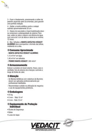 70
3 - Fazer o biselamento, pressionando a colher de
pedreiro aquecida sobre as emendas, para garantir
uma perfeita vedação.
4 - Soldar a manta asfáltica contra o rodapé
subindo aproximadamente 20 cm.
5 - Depois de executada a impermeabilização deve-
se comprovar a estanqueidade do sistema. Para
isso, vedar os ralos e colocar uma lâmina de água
com cerca de 5 cm de altura e deixá-la no mínimo
72 horas.
6 - Nos telhados a MANTA ASFÁLTICA VEDACIT
ALUMÍNIO deve acompanhar o formato das telhas,
moldando-se a elas.
Consumo Aproximado
MANTA ASFÁLTICA VEDACIT ALUMÍNIO:
1,15 m²/m² em lajes
1,40 m²/m² em telhados
PRIMER MANTA VEDACIT: 300 ml/m²
Armazenamento
Estocar o produto em local coberto, fresco, seco e
ventilado, fora do alcance de crianças e animais e
longe de fontes de calor.
Atenção
As Mantas Asfálticas com cobertura de Alumínio
devem ser aplicadas preferencialmente por
proﬁssionais habilitados.
Recomendase cuidado na utilização do maçarico
e uso de equipamentos protetores.
Embalagens
25 kg
3 mm - Rolo 10 m²
4 mm - Rolo 10 m²
Equipamento de Proteção
Individual
Óculos de Segurança
Botas
Luvas de raspa
-
-
-
-
•
•
•
•
•
•
 