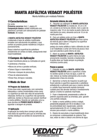Impermeabilização de Estruturas - 71
MANTA ASFÁLTICA VEDACIT POLIÉSTER
Manta Asfáltica pré-moldada Poliéster.
Características
Cor preta
Primeiros socorros: item 1, página 91
Composição básica: asfalto modiﬁcado com
polímeros e armado com estruturante em poliéster
Validade: 36 meses
A MANTA ASFÁLTICA VEDACIT POLIÉSTER
é elaborada à base de asfaltos modiﬁcados
armados com estruturante de poliéster, o que
confere ao produto grande resistência à tração e
puncionamento.
Possui cobertura superﬁcial de polietileno
antiaderente em ambos os lados, assegurando total
impermeabilidade.
Campos de Aplicação
Lajes transitáveis planas ou inclinadas em geral;
Jardineiras e ﬂoreiras;
Muros de arrimo e paredes verticais;
Caixas d´água e reservatórios;
Piscinas e tanques de piscicultura;
Pisos de estacionamento;
Áreas frias, terraços e sacadas.
Modo de Usar
Preparo do Substrato
A área deve estar regularizada, com caimentos
adequados e cantos arredondados (meia-cana)
e a superfície ao redor dos ralos de escoamento
rebaixada. Veriﬁcar se a superfície não apresenta
saliências, bordas ou ﬁssuras que possam daniﬁcar
a manta asfáltica. Deverão ser aplicadas uma ou
duas demãos de PRIMER MANTA VEDACIT e
aguardar a secagem do produto.
Aplicação
A aplicação da manta deve começar pela parte
mais baixa da superfície para que as emendas das
mantas obedeçam ao sentido do escoamento da
água.
•
•
•
•
•
•
•
Arremate interno do ralo:
A - Recortar um retângulo de MANTA ASFÁLTICA
VEDACIT POLIÉSTER na medida de 35 cm x 20
cm, enrolá-lo em forma de cilindro. Com o calor do
maçarico colar 10 cm da manta na parte interna do
ralo (dentro do cano), deixando cerca de 10 cm de
manta para fora.
B - Com um estilete cortar em tiras a MANTA
ASFÁLTICA VEDACIT POLIÉSTER que ﬁcou acima
do nível do piso e aderir à maçarico na superfície
imprimada. Sobrepor um
pedaço de manta asfáltica a todo o diâmetro do ralo
a ser trabalhado e cortar (em forma de pizza) a face
que será aderida à parte interna do tubo.
C - Aderir as pontas da MANTA ASFÁLTICA
VEDACIT POLIÉSTER na parte interna do tubo
previamente revestido, fazendo o biselamento.
A grelha deve ser ﬁxada sempre na proteção
mecânica (contra-piso).
Passo-a-passo
1 - Estender os rolos de MANTA ASFÁLTICA
VEDACIT POLIÉSTER sobre a superfície a tratar
no sentido oposto ao ﬂuxo da água, a partir do
ralo. Colocar as mantas sobrepondo uma à outra
obedecendo à faixa de emenda.
2 - Aproximar a chama do maçarico na parte que
ﬁcará aderida à superfície aquecendo o polietileno
antiaderente o suﬁciente para que o mesmo derreta
e o asfalto ﬁque levemente exposto (tomando
cuidado para não derreter demais) e imediatamente
aplicar a manta no substrato imprimado.
3 - Fazer o biselamento, pressionando a colher de
pedreiro aquecida sobre as emendas, para garantir
uma perfeita vedação.
4 - Soldar a manta asfáltica contra o rodapé,
previamentepreparadocom40cmdealturae2cm
de profundidade bem regularizado, subindo
aproximadamente 20 cm. O rodapé deve ter
encaixe para embutir a manta asfáltica.
5 - Depois de executada a impermeabilização deve-
se comprovar a estanqueidade do sistema. Para
isso, vedar os ralos e colocar uma lâmina de água
 
