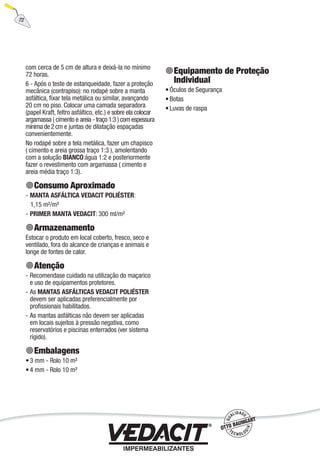 72
com cerca de 5 cm de altura e deixá-la no mínimo
72 horas.
6 - Após o teste de estanqueidade, fazer a proteção
mecânica (contrapiso): no rodapé sobre a manta
asfáltica, ﬁxar tela metálica ou similar, avançando
20 cm no piso. Colocar uma camada separadora
(papel Kraft, feltro asfáltico, etc.) e sobre ela colocar
argamassa ( cimento e areia - traço 1:3 ) com espessura
mínima de 2 cm e juntas de dilatação espaçadas
convenientemente.
No rodapé sobre a tela metálica, fazer um chapisco
( cimento e areia grossa traço 1:3 ), amolentando
com a solução BIANCO:água 1:2 e posteriormente
fazer o revestimento com argamassa ( cimento e
areia média traço 1:3).
Consumo Aproximado
MANTA ASFÁLTICA VEDACIT POLIÉSTER:
1,15 m²/m²
PRIMER MANTA VEDACIT: 300 ml/m²
Armazenamento
Estocar o produto em local coberto, fresco, seco e
ventilado, fora do alcance de crianças e animais e
longe de fontes de calor.
Atenção
Recomendase cuidado na utilização do maçarico
e uso de equipamentos protetores.
As MANTAS ASFÁLTICAS VEDACIT POLIÉSTER
devem ser aplicadas preferencialmente por
proﬁssionais habilitados.
As mantas asfálticas não devem ser aplicadas
em locais sujeitos à pressão negativa, como
reservatórios e piscinas enterrados (ver sistema
rígido).
Embalagens
3 mm - Rolo 10 m²
4 mm - Rolo 10 m²
-
-
-
-
-
•
•
Equipamento de Proteção
Individual
Óculos de Segurança
Botas
Luvas de raspa
•
•
•
 