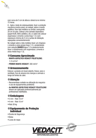 74
com cerca de 5 cm de altura e deixá-la no mínimo
72 horas.
6 - Após o teste de estanqueidade, fazer a proteção
mecânica (contra-piso): no rodapé, sobre a manta
asfáltica, ﬁxar tela metálica ou similar, avançando
20 cm no piso. Colocar uma camada separadora
(papel Kraft, feltro asfáltico, etc.) e sobre ela colocar
argamassa ( cimento e areia traço 1:3 ) com
espessura mínima de 2 cm e juntas de dilatação
espaçadas convenientemente.
No rodapé sobre a tela metálica fazer um chapisco
( cimento e areia grossa traço 1:3 ), amolentando
com solução BIANCO:água 1:2 e posteriormente
fazer o revestimento com argamassa ( cimento e
areia média traço 1:3).
Consumo Aproximado
MANTA ASFÁLTICA VEDACIT POLIETILENO:
1,15 m²/m²
PRIMER MANTA VEDACIT: 300 ml/m²
Armazenamento
Estocar o produto em local coberto, fresco, seco e
ventilado, fora do alcance de crianças e animais e
longe de fontes de calor.
Atenção
Recomendase cuidado na utilização do maçarico
e uso de equipamentos protetores
As MANTAS ASFÁLTICAS VEDACIT POLIETILENO
devem ser aplicadas preferencialmente por
proﬁssionais habilitados.
Embalagens
3 mm - Rolo 10 m²
4 mm - Rolo 10 m²
Rolo 30 kg
Equipamento de Proteção
Individual
Óculos de Segurança
Botas
Luvas de raspa
-
-
-
-
•
•
•
•
•
•
 