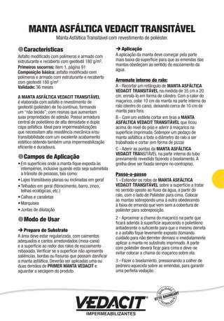 Impermeabilização de Estruturas - 75
MANTA ASFÁLTICA VEDACIT TRANSITÁVEL
Manta Asfáltica Transitável com revestimento de poliéster.
Características
Asfalto modiﬁcado com polímeros e armado com
estruturante e recoberto com geotextil 180 g/m².
Primeiros socorros: item 1, página 91
Composição básica: asfalto modiﬁcado com
polímeros e armado com estruturante e recoberto
com geotextil 180 g/m²
Validade: 36 meses
A MANTA ASFÁLTICA VEDACIT TRANSITÁVEL
é elaborada com asfalto e revestimento de
geotextil (poliéster) de ﬁo contínuo, formando
um “não tecido”; com resinas que aumentam
suas propriedades de adesão. Possui armadura
central de polietileno de alta densidade e dupla
capa asfáltica. Ideal para impermeabilizações
que necessitam alta resistência mecânica e/ou
transitabilidade com um excelente acabamento
estético obtendo também uma impermeabilização
eﬁciente e duradoura.
Campos de Aplicação
Em superfícies onde a manta ﬁque exposta às
intempéries, inclusive quando esta seja submetida
a trânsito de pessoas, tais como:
Lajes transitáveis planas ou inclinadas em geral
Telhados em geral (ﬁbrocimento, barro, zinco,
telhas ecológicas, etc.)
Calhas e canaletas
Marquises
Juntas de dilatação
Modo de Usar
Preparo do Substrato
A área deve estar regularizada, com caimentos
adequados e cantos arredondados (meia-cana)
e a superfície ao redor dos ralos de escoamento
rebaixada. Veriﬁcar se a superfície não apresenta
saliências, bordas ou ﬁssuras que possam daniﬁcar
a manta asfáltica. Deverão ser aplicadas uma ou
duas demãos de PRIMER MANTA VEDACIT e
aguardar a secagem do produto.
•
•
•
•
•
•
Aplicação
A aplicação da manta deve começar pela parte
mais baixa da superfície para que as emendas das
mantas obedeçam ao sentido do escoamento da
água.
Arremate interno do ralo:
A - Recortar um retângulo de MANTA ASFÁLTICA
VEDACIT TRANSITÁVEL na medida de 35 cm x 20
cm, enrolá-lo em forma de cilindro. Com o calor do
maçarico, colar 10 cm da manta na parte interna do
ralo (dentro do cano), deixando cerca de 10 cm de
manta para fora.
B - Com um estilete cortar em tiras a MANTA
ASFÁLTICA VEDACIT TRANSITÁVEL que ﬁcou
acima do nível do piso e aderir à maçarico na
superfície imprimada. Sobrepor um pedaço de
manta asfáltica a todo o diâmetro do ralo a ser
trabalhado e cortar (em forma de pizza)
C - Aderir as pontas da MANTA ASFÁLTICA
VEDACIT TRANSITÁVEL na parte interna do tubo
previamente revestido fazendo o biselamento. A
grelha deve ser ﬁxada sempre no contrapiso.
Passo-a-passo
1 - Estender os rolos de MANTA ASFÁLTICA
VEDACIT TRANSITÁVEL sobre a superfície a tratar
no sentido oposto ao ﬂuxo da água, a partir do
ralo, com o lado de Poliéster para cima. Colocar
as mantas sobrepondo uma à outra obedecendo
à faixa de emenda que vem sem a cobertura de
poliéster para sobreposição.
2 - Aproximar a chama do maçarico na parte que
ﬁcará aderida à superfície aquecendo o polietileno
antiaderente o suﬁciente para que o mesmo derreta
e o asfalto ﬁque levemente exposto (tomando
cuidado para não derreter demais) e imediatamente
aplicar a manta no substrato imprimado. A parte
com poliéster deverá ﬁcar para cima e deve-se
evitar colocar a chama do maçarico sobre ela.
3 - Fazer o biselamento, pressionando a colher de
pedreiro aquecida sobre as emendas, para garantir
uma perfeita vedação.
 