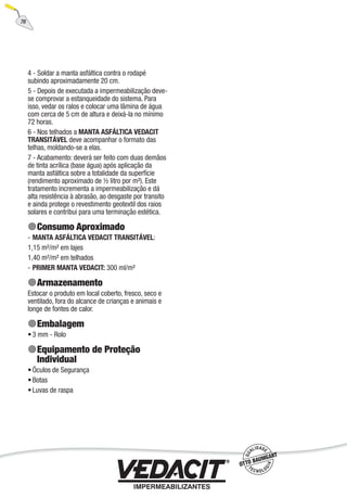 76
4 - Soldar a manta asfáltica contra o rodapé
subindo aproximadamente 20 cm.
5 - Depois de executada a impermeabilização deve-
se comprovar a estanqueidade do sistema. Para
isso, vedar os ralos e colocar uma lâmina de água
com cerca de 5 cm de altura e deixá-la no mínimo
72 horas.
6 - Nos telhados a MANTA ASFÁLTICA VEDACIT
TRANSITÁVEL deve acompanhar o formato das
telhas, moldando-se a elas.
7 - Acabamento: deverá ser feito com duas demãos
de tinta acrílica (base água) após aplicação da
manta asfáltica sobre a totalidade da superfície
(rendimento aproximado de ½ litro por m²). Este
tratamento incrementa a impermeabilização e dá
alta resistência à abrasão, ao desgaste por transito
e ainda protege o revestimento geotextil dos raios
solares e contribui para uma terminação estética.
Consumo Aproximado
MANTA ASFÁLTICA VEDACIT TRANSITÁVEL:
1,15 m²/m² em lajes
1,40 m²/m² em telhados
PRIMER MANTA VEDACIT: 300 ml/m²
Armazenamento
Estocar o produto em local coberto, fresco, seco e
ventilado, fora do alcance de crianças e animais e
longe de fontes de calor.
Embalagem
3 mm - Rolo
Equipamento de Proteção
Individual
Óculos de Segurança
Botas
Luvas de raspa
-
-
•
•
•
•
 