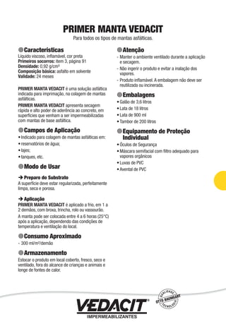 Impermeabilização de Estruturas - 77
PRIMER MANTA VEDACIT
Para todos os tipos de mantas asfálticas.
Características
Líquido viscoso, inﬂamável, cor preta
Primeiros socorros: item 3, página 91
Densidade: 0,92 g/cm³
Composição básica: asfalto em solvente
Validade: 24 meses
PRIMER MANTA VEDACIT é uma solução asfáltica
indicada para imprimação, na colagem de mantas
asfálticas.
PRIMER MANTA VEDACIT apresenta secagem
rápida e alto poder de aderência ao concreto, em
superfícies que venham a ser impermeabilizadas
com mantas de base asfáltica.
Campos de Aplicação
Indicado para colagem de mantas asfálticas em:
reservatórios de água;
lajes;
tanques, etc.
Modo de Usar
Preparo do Substrato
A superfície deve estar regularizada, perfeitamente
limpa, seca e porosa.
Aplicação
PRIMER MANTA VEDACIT é aplicado a frio, em 1 a
2 demãos, com broxa, trincha, rolo ou vassourão.
A manta pode ser colocada entre 4 a 6 horas (25°C)
após a aplicação, dependendo das condições de
temperatura e ventilação do local.
Consumo Aproximado
300 ml/m²/demão
Armazenamento
Estocar o produto em local coberto, fresco, seco e
ventilado, fora do alcance de crianças e animais e
longe de fontes de calor.
•
•
•
•
-
Atenção
Manter o ambiente ventilado durante a aplicação
e secagem.
Não ingerir o produto e evitar a inalação dos
vapores.
Produto inﬂamável. A embalagem não deve ser
reutilizada ou incinerada.
Embalagens
Galão de 3,6 litros
Lata de 18 litros
Lata de 900 ml
Tambor de 200 litros
Equipamento de Proteção
Individual
Óculos de Segurança
Máscara semifacial com ﬁltro adequado para
vapores orgânicos
Luvas de PVC
Avental de PVC
-
-
-
•
•
•
•
•
•
•
•
 