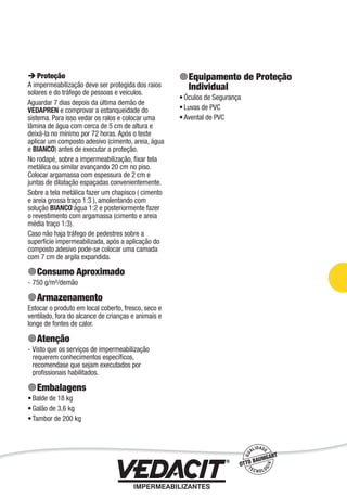Impermeabilização de Estruturas - 79
Proteção
A impermeabilização deve ser protegida dos raios
solares e do tráfego de pessoas e veículos.
Aguardar 7 dias depois da última demão de
VEDAPREN e comprovar a estanqueidade do
sistema. Para isso vedar os ralos e colocar uma
lâmina de água com cerca de 5 cm de altura e
deixá-la no mínimo por 72 horas. Após o teste
aplicar um composto adesivo (cimento, areia, água
e BIANCO) antes de executar a proteção.
No rodapé, sobre a impermeabilização, ﬁxar tela
metálica ou similar avançando 20 cm no piso.
Colocar argamassa com espessura de 2 cm e
juntas de dilatação espaçadas convenientemente.
Sobre a tela metálica fazer um chapisco ( cimento
e areia grossa traço 1:3 ), amolentando com
solução BIANCO:água 1:2 e posteriormente fazer
o revestimento com argamassa (cimento e areia
média traço 1:3).
Caso não haja tráfego de pedestres sobre a
superfície impermeabilizada, após a aplicação do
composto adesivo pode-se colocar uma camada
com 7 cm de argila expandida.
Consumo Aproximado
750 g/m²/demão
Armazenamento
Estocar o produto em local coberto, fresco, seco e
ventilado, fora do alcance de crianças e animais e
longe de fontes de calor.
Atenção
Visto que os serviços de impermeabilização
requerem conhecimentos especíﬁcos,
recomendase que sejam executados por
proﬁssionais habilitados.
Embalagens
Balde de 18 kg
Galão de 3,6 kg
Tambor de 200 kg
-
-
•
•
•
Equipamento de Proteção
Individual
Óculos de Segurança
Luvas de PVC
Avental de PVC
•
•
•
 