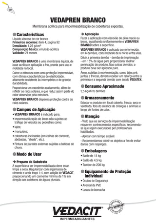 80
VEDAPREN BRANCO
Membrana acrílica para impermeabilização de coberturas expostas.
Características
Líquido viscoso de cor branca
Primeiros socorros: item 4, página 92
Densidade: 1,25 g/cm³
Composição básica: emulsão acrílica
Validade: 24 meses
VEDAPREN BRANCO é uma membrana líquida, de
base acrílica e aplicação a frio, pronta para uso e
moldada no local.
Cobre a estrutura com uma proteção impermeável,
com ótimas características de elasticidade,
altamente resistente às intempéries e de grande
durabilidade.
Proporciona um excelente acabamento, além de
reﬂetir os raios solares, o que reduz assim parte do
calor absorvido pela estrutura.
VEDAPREN BRANCO dispensa proteção contra os
raios solares.
Campos de Aplicação
VEDAPREN BRANCO é indicado para:
Impermeabilização de áreas não sujeitas ao
tráfego de veículos ou pedestres como:
lajes;
marquises;
coberturas inclinadas (em calhas de concreto,
abóbadas, “sheds”, etc.).
Pintura de paredes externas sujeitas a batidas de
chuva.
Modo de Usar
Preparo do Substrato
A superfície a ser impermeabilizada deve estar
limpa e seca. Regularizar com argamassa de
cimento e areia traço 1:4, com adição de VEDACIT,
proporcionando um caimento mínimo de 1% em
direção aos coletores de águas pluviais.
•
•
•
•
•
•
Aplicação
Fazer a aplicação com escovão de pêlo macio ou
broxa, espalhando uniformemente o VEDAPREN
BRANCO sobre a superfície.
VEDAPREN BRANCO é aplicado como fornecido,
em 6 demãos, com intervalo de 6 horas entre elas.
Diluir a primeira demão - demão de imprimação
- em 15% de água para proporcionar melhor
penetração do produto. Nas outras demãos, o
produto deve ser aplicado puro.
Áreas sujeitas à movimentação, como lajes pré,
juntas e trincas, devem receber um reforço entre a
primeira e a segunda demão com tecido VEDATEX.
Consumo Aproximado
2,5 kg/m²/6 demãos
Armazenamento
Estocar o produto em local coberto, fresco, seco e
ventilado, fora do alcance de crianças e animais e
longe de fontes de calor.
Atenção
- Visto que os serviços de impermeabilização
requerem conhecimentos especíﬁcos, recomenda-
se que sejam executados por proﬁssionais
habilitados.
- Aplicar com tempo estável.
- Recomendamos cobrir os objetos a ﬁm de evitar
danos com respingos.
Embalagens
Balde de 18 kg
Galão de 4,5 kg
Tambor de 200 kg
Equipamento de Proteção
Individual
Óculos de Segurança
Avental de PVC
Luvas de borracha
•
•
•
•
•
•
 