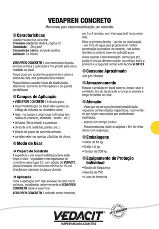 Impermeabilização de Estruturas - 81
VEDAPREN CONCRETO
Membrana para impermeabilização, cor concreto.
Características
Líquido viscoso cor concreto
Primeiros socorros: item 4, página 92
Densidade: 1,25 g/cm³
Composição básica: emulsão acrílica
Validade: 24 meses
VEDAPREN CONCRETO é uma membrana líquida,
de base acrílica e aplicação a frio, pronta para uso e
moldada no local.
Proporciona um excelente acabamento e cobre a
estrutura com uma proteção impermeável.
Possui ótimas características de elasticidade,
altamente resistente às intempéries e de grande
durabilidade.
Campos de Aplicação
VEDAPREN CONCRETO é indicado para:
Impermeabilização de áreas não sujeitas ao
tráfego de veículos ou pedestres como:
lajes, marquises e coberturas inclinadas (em
calhas de concreto, abóbadas, “sheds”, etc.);
telhados (ﬁbrocimento e concreto);
obras de arte (viadutos, pontes, etc.);
pintura de peças de concreto armado;
paredes externas sujeitas a batidas de chuva.
Modo de Usar
Preparo do Substrato
A superfície a ser impermeabilizada deve estar
limpa e seca. Regularizar com argamassa de
cimento e areia traço 1:3, com adição de VEDACIT,
proporcionando um caimento mínimo de 1% em
direção aos coletores de águas pluviais.
Aplicação
Fazer a aplicação com rolo, escovão de pêlo macio
ou broxa, espalhando uniformemente o VEDAPREN
CONCRETO sobre a superfície.
VEDAPREN CONCRETO é aplicado como fornecido,
•
•
•
•
•
•
•
em 3 a 4 demãos, com intervalo de 6 horas entre
elas.
Diluir a primeira demão - demão de imprimação
- em 15% de água para proporcionar melhor
penetração do produto no concreto. Nas outras
demãos, o produto deve ser aplicado puro.
Áreas sujeitas à movimentação, como lajes pré,
juntas e trincas, devem receber um reforço entre a
primeira e a segunda demão com tecido VEDATEX.
Consumo Aproximado
400 g/m²/demão
Armazenamento
Estocar o produto em local coberto, fresco, seco e
ventilado, fora do alcance de crianças e animais e
longe de fontes de calor.
Atenção
- Visto que os serviços de impermeabilização
requerem conhecimentos especíﬁcos, recomenda-
se que sejam executados por proﬁssionais
habilitados.
- Aplicar com tempo estável.
- Recomendamos cobrir os objetos a ﬁm de evitar
danos com respingos.
Embalagens
Balde de 18 kg
Galão 4,5 kg
Tambor de 200 kg
Equipamento de Proteção
Individual
Óculos de Segurança
Avental de PVC
Luvas de borracha
•
•
•
•
•
•
 