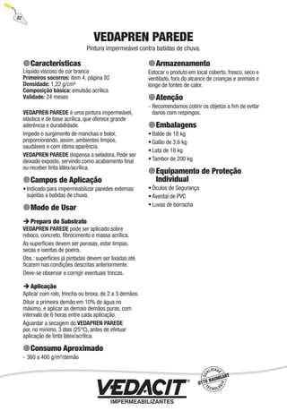 82
VEDAPREN PAREDE
Pintura impermeável contra batidas de chuva.
Características
Líquido viscoso de cor branca
Primeiros socorros: item 4, página 92
Densidade: 1,22 g/cm³
Composição básica: emulsão acrílica
Validade: 24 meses
VEDAPREN PAREDE é uma pintura impermeável,
elástica e de base acrílica, que oferece grande
aderência e durabilidade.
Impede o surgimento de manchas e bolor,
proporcionando, assim, ambientes limpos,
saudáveis e com ótima aparência.
VEDAPREN PAREDE dispensa a seladora. Pode ser
deixado exposto, servindo como acabamento ﬁnal
ou receber tinta látex/acrílica.
Campos de Aplicação
Indicado para impermeabilizar paredes externas
sujeitas a batidas de chuva.
Modo de Usar
Preparo do Substrato
VEDAPREN PAREDE pode ser aplicado sobre
reboco, concreto, ﬁbrocimento e massa acrílica.
As superfícies devem ser porosas, estar limpas,
secas e isentas de poeira.
Obs.: superfícies já pintadas devem ser lixadas até
ﬁcarem nas condições descritas anteriormente.
Deve-se observar e corrigir eventuais trincas.
Aplicação
Aplicar com rolo, trincha ou broxa, de 2 a 3 demãos.
Diluir a primeira demão em 10% de água no
máximo, e aplicar as demais demãos puras, com
intervalo de 6 horas entre cada aplicação.
Aguardar a secagem do VEDAPREN PAREDE
por, no mínimo, 3 dias (25°C), antes de efetuar
aplicação de tinta látex/acrílica.
Consumo Aproximado
360 a 400 g/m²/demão
•
-
Armazenamento
Estocar o produto em local coberto, fresco, seco e
ventilado, fora do alcance de crianças e animais e
longe de fontes de calor.
Atenção
Recomendamos cobrir os objetos a ﬁm de evitar
danos com respingos.
Embalagens
Balde de 18 kg
Galão de 3,6 kg
Lata de 18 kg
Tambor de 200 kg
Equipamento de Proteção
Individual
Óculos de Segurança
Avental de PVC
Luvas de borracha
-
•
•
•
•
•
•
•
 