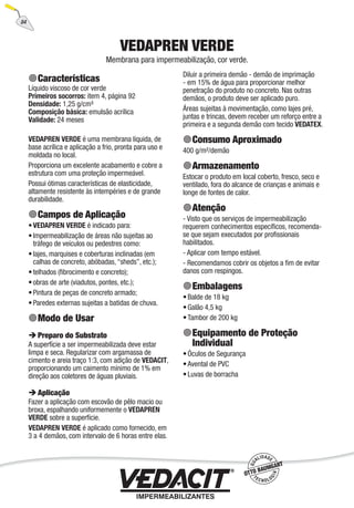 84
VEDAPREN VERDE
Membrana para impermeabilização, cor verde.
Características
Líquido viscoso de cor verde
Primeiros socorros: item 4, página 92
Densidade: 1,25 g/cm³
Composição básica: emulsão acrílica
Validade: 24 meses
VEDAPREN VERDE é uma membrana líquida, de
base acrílica e aplicação a frio, pronta para uso e
moldada no local.
Proporciona um excelente acabamento e cobre a
estrutura com uma proteção impermeável.
Possui ótimas características de elasticidade,
altamente resistente às intempéries e de grande
durabilidade.
Campos de Aplicação
VEDAPREN VERDE é indicado para:
Impermeabilização de áreas não sujeitas ao
tráfego de veículos ou pedestres como:
lajes, marquises e coberturas inclinadas (em
calhas de concreto, abóbadas, “sheds”, etc.);
telhados (ﬁbrocimento e concreto);
obras de arte (viadutos, pontes, etc.);
Pintura de peças de concreto armado;
Paredes externas sujeitas a batidas de chuva.
Modo de Usar
Preparo do Substrato
A superfície a ser impermeabilizada deve estar
limpa e seca. Regularizar com argamassa de
cimento e areia traço 1:3, com adição de VEDACIT,
proporcionando um caimento mínimo de 1% em
direção aos coletores de águas pluviais.
Aplicação
Fazer a aplicação com escovão de pêlo macio ou
broxa, espalhando uniformemente o VEDAPREN
VERDE sobre a superfície.
VEDAPREN VERDE é aplicado como fornecido, em
3 a 4 demãos, com intervalo de 6 horas entre elas.
•
•
•
•
•
•
•
Diluir a primeira demão - demão de imprimação
- em 15% de água para proporcionar melhor
penetração do produto no concreto. Nas outras
demãos, o produto deve ser aplicado puro.
Áreas sujeitas à movimentação, como lajes pré,
juntas e trincas, devem receber um reforço entre a
primeira e a segunda demão com tecido VEDATEX.
Consumo Aproximado
400 g/m²/demão
Armazenamento
Estocar o produto em local coberto, fresco, seco e
ventilado, fora do alcance de crianças e animais e
longe de fontes de calor.
Atenção
- Visto que os serviços de impermeabilização
requerem conhecimentos especíﬁcos, recomenda-
se que sejam executados por proﬁssionais
habilitados.
- Aplicar com tempo estável.
- Recomendamos cobrir os objetos a ﬁm de evitar
danos com respingos.
Embalagens
Balde de 18 kg
Galão 4,5 kg
Tambor de 200 kg
Equipamento de Proteção
Individual
Óculos de Segurança
Avental de PVC
Luvas de borracha
•
•
•
•
•
•
 