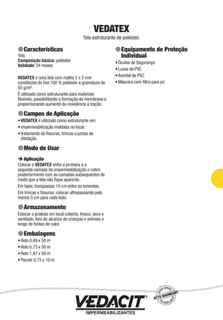 Impermeabilização de Estruturas - 85
VEDATEX
Tela estruturante de poliéster.
Características
Tela
Composição básica: poliéster
Validade: 24 meses
VEDATEX é uma tela com malha 2 x 2 mm
constituída de ﬁos 100 % poliéster e gramatura de
55 g/m².
É utilizado como estruturante para materiais
ﬂexíveis, possibilitando a formação de membrana e
proporcionando aumento da resistência à tração.
Campos de Aplicação
VEDATEX é utilizado como estruturante em:
impermeabilização moldada no local;
tratamento de ﬁssuras, trincas e juntas de
dilatação.
Modo de Usar
Aplicação
Colocar o VEDATEX entre a primeira e a
segunda camada da impermeabilização e cobrir
posteriormente com as camadas subsequentes de
modo que a tela não ﬁque aparente.
Em lajes: transpassar 10 cm entre as emendas.
Em trincas e ﬁssuras: colocar ultrapassando pelo
menos 5 cm para cada lado.
Armazenamento
Estocar o produto em local coberto, fresco, seco e
ventilado, fora do alcance de crianças e animais e
longe de fontes de calor.
Embalagens
Rolo 0,49 x 50 m
Rolo 0,73 x 50 m
Rolo 1,47 x 50 m
Pacote 0,73 x 10 m
•
•
•
•
•
•
•
Equipamento de Proteção
Individual
Óculos de Segurança
Luvas de PVC
Avental de PVC
Máscara com ﬁltro para pó
•
•
•
•
 