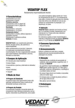 86
VEDATOP FLEX
Revestimento impermeabilizante ﬂexível.
Características
Componente A: cor cinza
Componente B: líquido
Primeiros socorros:
Componente A: item 4, página 92
Componente B: item 4, página 92
Densidade:
Componente A: 1,42 g/cm³
Componente B: 1,01 g/cm³
Composição básica:
Componente A: cimento, aditivos especiais e
agregados minerais
Componente B: polímeros acrílicos
Validade: 6 meses
VEDATOP FLEX é um revestimento polimérico,
ﬂexível, de base acrílica, alta aderência e
impermeabilidade.
Adere perfeitamente ao concreto, à alvenaria
e à argamassa, acompanhando eventuais
movimentações. Por isso é especialmente indicado
para impermeabilizar reservatórios e piscinas,
elevados ou enterrados.
Campos de Aplicação
É indicado para impermeabilizar:
caixas d´água;
reservatórios e piscinas, enterrados ou elevados;
pisos;
áreas molhadas;
“drywall”.
Modo de Usar
Preparo do Substrato
A superfície deve estar ligeiramente úmida (não
saturada), perfeitamente limpa e isenta de pó.
Arredondar eventuais cantos vivos.
Preparo do Produto
O componente B (líquido) é fornecido dentro do
componente A (pó). Adicionar lentamente o pó ao
líquido, misturando-os perfeitamente, até se obter
•
•
•
•
•
•
uma pasta homogênea. Aplicar dentro de 1 hora,
em temperaturas de até 25 °C. Em temperaturas
mais altas, o tempo de aplicação deve ser reduzido.
Caso não venha a ser utilizado em uma só vez,
misturar os componentes na proporção 1:2,3
(líquido:pó), em peso.
Aplicação
VEDATOP FLEX é aplicado com trincha ou broxa,
em 3 a 4 demãos cruzadas, obedecendo a um
intervalo de 5 a 7 horas entre elas, obtendo o
consumo de 3 kg/m².
Em estruturas sujeitas à maior movimentação é
indicada a colocação de tela de poliéster VEDATEX
entre a 1ª e a 2ª demão de VEDATOP FLEX.
Consumo Aproximado
700 g/m²/demão
Armazenamento
Estocar o produto em local seco e arejado,
obedecendo aos mesmos procedimentos de
estocagem do cimento.
Atenção
Dependendo das condições de porosidade do
substrato, selar previamente a superfície com 2
demãos de VEDATOP.
As superfícies impermeabilizadas com VEDATOP
FLEX podem receber água de 3 a 5 dias após a
aplicação, conforme a temperatura, a ventilação e
a umidade relativa do local.
As caixas d´água devem ser lavadas e escovadas
antes de receber água.
Em tanques para a criação de peixes veriﬁcar o
pH da água antes do uso.
Não aplicar sob sol intenso.
Embalagem
Caixa de 20 kg
-
-
-
-
-
-
•
 