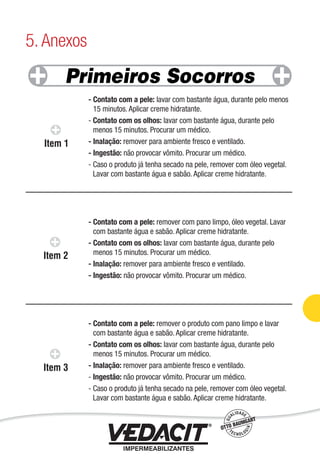 - Contato com a pele: lavar com bastante água, durante pelo menos
15 minutos. Aplicar creme hidratante.
- Contato com os olhos: lavar com bastante água, durante pelo
menos 15 minutos. Procurar um médico.
- Inalação: remover para ambiente fresco e ventilado.
- Ingestão: não provocar vômito. Procurar um médico.
- Caso o produto já tenha secado na pele, remover com óleo vegetal.
Lavar com bastante água e sabão. Aplicar creme hidratante.
- Contato com a pele: remover com pano limpo, óleo vegetal. Lavar
com bastante água e sabão. Aplicar creme hidratante.
- Contato com os olhos: lavar com bastante água, durante pelo
menos 15 minutos. Procurar um médico.
- Inalação: remover para ambiente fresco e ventilado.
- Ingestão: não provocar vômito. Procurar um médico.
- Contato com a pele: remover o produto com pano limpo e lavar
com bastante água e sabão. Aplicar creme hidratante.
- Contato com os olhos: lavar com bastante água, durante pelo
menos 15 minutos. Procurar um médico.
- Inalação: remover para ambiente fresco e ventilado.
- Ingestão: não provocar vômito. Procurar um médico.
- Caso o produto já tenha secado na pele, remover com óleo vegetal.
Lavar com bastante água e sabão. Aplicar creme hidratante.
5. Anexos
Impermeabilização de Estruturas - 91
 