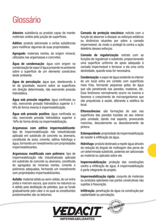 Adesivo: substância ou produto capaz de manter
materiais unidos pela junção de superfícies.
Aditivo: produto adicionado a certas substâncias
para modiﬁcar algumas de suas propriedades.
Agregado: materiais inertes, de origem mineral,
utilizados nas argamassas e concretos.
Água de condensação: água com origem na
condensaçãodevapord’águapresentenoambiente
sobre a superfície de um elemento construtivo
deste ambiente.
Água de percolação: água que, obedecendo à
lei da gravidade, escorre sobre as superfícies
em direção determinada, não exercendo pressão
hidrostática.
Água sob pressão negativa: água conﬁnada ou
não, exercendo pressão hidrostática superior à 1
kPa de forma inversa à impermeabilização.
Água sob pressão positiva: água conﬁnada ou
não, exercendo pressão hidrostática superior à
1kPa de forma direta na impermeabilização.
Argamassa com aditivo impermeabilizante:
tipo de impermeabilização não industrializada
aplicada em substrato de concreto ou alvenaria,
constituída de areia, cimento, aditivo hidrófugo e
água,formando um revestimento com propriedades
impermeabilizantes.
Argamassa modiﬁcada com polímero: tipo de
impermeabilização não industrializada aplicada
em substrato de concreto ou alvenaria, constituída
de agregados de minerais inertes, cimento e
polímeros adequados, formando um revestimento
com propriedades impermeabilizantes.
Asfalto:material sólido ou semi-sólido,de cor entre
preta e marrom escura, que ocorre na natureza ou
é obtido pela destilação de petróleo, que se funde
gradualmente pelo calor e no qual os constituintes
predominantes são os betumes.
Camada de proteção mecânica: estrato com a
função de absorver e dissipar os esforços estáticos
ou dinâmicos atuantes por sobre a camada
impermeável, de modo a protegê-la contra a ação
deletéria desses esforços.
Camada de regularização: estrato com as
funções de regularizar o substrato, proporcionando
uma superfície uniforme de apoio adequado à
camada impermeável e fornecer a ela uma certa
declividade, quando essa for necessária.
Condensação:o vapor de água existente no interior
de um local entra em contato com superfícies
mais frias, formando pequenas gotas de água
que vão penetrando nas paredes, madeiras, etc.
Esse fenômeno normalmente ocorre no inverno e
favorece o crescimento de microorganismos que
são prejudiciais à saúde, alterando a estética do
local.
Eﬂorescências: são formações de sais nas
superfícies das paredes trazidas do seu interior
pela umidade, dando mal aspecto, provocando
manchas, descolamento ou descoloramento da
pintura.
Estanqueidade:propriedadedaimpermeabilização
de resistir à inﬁltração da água.
Hidrófugo:produto destinado a repelir água através
da redução do ângulo de molhagem dos poros de
um determinado substrato,podendo ser adicionado
ao material ou aplicado sobre ele.
Impermeabilização: proteção das construções
contra a inﬁltração de água. A impermeabilização
é parte integrante do projeto.
Impermeabilização rígida: conjunto de materiais
ou produtos aplicáveis nas partes construtivas não
sujeitas à ﬁssuração.
Inﬁltração: penetração de água na construção por
capilaridade ou percolação.
Glossário
Impermeabilização de Estruturas - 93
 