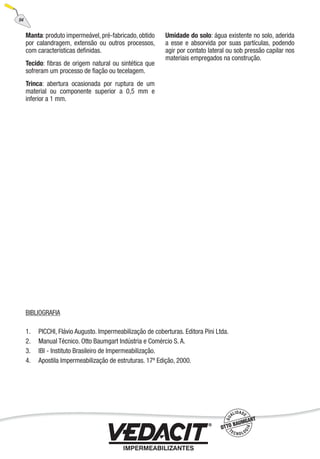 BIBLIOGRAFIA
1. PICCHI, Flávio Augusto. Impermeabilização de coberturas. Editora Pini Ltda.
2. Manual Técnico. Otto Baumgart Indústria e Comércio S. A.
3. IBI - Instituto Brasileiro de Impermeabilização.
4. Apostila Impermeabilização de estruturas. 17ª Edição, 2000.
Manta:produto impermeável,pré-fabricado,obtido
por calandragem, extensão ou outros processos,
com características deﬁnidas.
Tecido: ﬁbras de origem natural ou sintética que
sofreram um processo de ﬁação ou tecelagem.
Trinca: abertura ocasionada por ruptura de um
material ou componente superior a 0,5 mm e
inferior a 1 mm.
Umidade do solo: água existente no solo, aderida
a esse e absorvida por suas partículas, podendo
agir por contato lateral ou sob pressão capilar nos
materiais empregados na construção.
94
 