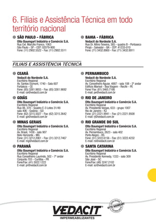 6. Filiais e Assistência Técnica em todo
território nacional
SÃO PAULO - FÁBRICA
Otto Baumgart Indústria e Comércio S.A.
Rua Cel. Marcílio Franco, 1063
São Paulo - SP - CEP: 02079-900
Fone: (11) 2902.5522 - Fax: (11) 2902.5511
BAHIA - FÁBRICA
Vedacit do Nordeste S.A.
Rua Dr. Altino Teixeira, 385 - quadra B - Portoseco
Pirajá - Salvador - BA - CEP: 41233-010
Fone: (71) 3432.8900 - Fax: (71) 3432.8911
CEARÁ
Vedacit do Nordeste S.A.
Escritório Regional
Av. Santos Dumont, 1740 - Sala 607
Fortaleza - CE
Fone: (85) 3261.9855 - Fax: (85) 3261.9692
E-mail: ce@vedacit.com.br
GOIÁS
Otto Baumgart Indústria e Comércio S.A.
Escritório Regional
Rua 06, 370 - Quadra E-3 Lotes 31/49
sala 406 - Goiânia - GO
Fone: (62) 3215.5027 - Fax: (62) 3215.3642
E-mail: go@vedacit.com.br
MINAS GERAIS
Otto Baumgart Indústria e Comércio S.A.
Escritório Regional
Av. Brasil, 1438 - sala 907
Belo Horizonte - MG
Fone: (31) 3212.2061 - Fax: (31) 3212.7467
E-mail: mg@vedacit.com.br
PARANÁ
Otto Baumgart Indústria e Comércio S.A.
Escritório Regional
Rua Conselheiro Laurindo, 502 - 7º andar
Conjunto 703 - Curitiba - PR
Fone/Fax: (41) 3022.1222
E-mail: pr@vedacit.com.br
PERNAMBUCO
Vedacit do Nordeste S.A.
Escritório Regional
Av. Conselheiro Aguiar, 4887 - sala 108 - 2º andar
Edifício Marisol - Boa Viagem - Recife - PE
Fone/ Fax: (81) 3465.7166
E-mail: pe@vedacit.com.br
RIO DE JANEIRO
Otto Baumgart Indústria e Comércio S.A.
Escritório Regional
Av. Presidente Vargas, 633 - grupo 1007
Rio de Janeiro - RJ
Fone: (21) 2221.9941 - Fax: (21) 2221.9508
E-mail: rj@vedacit.com.br
RIO GRANDE DO SUL
Otto Baumgart Indústria e Comércio S.A.
Escritório Regional
Av. Pernambuco, 2623 - sala 402
Porto Alegre - RS
Fone: (51) 3222.6156 - Fax: (51) 3222.4232
E-mail: rs@vedacit.com.br
SANTA CATARINA
Otto Baumgart Indústria e Comércio S.A.
Escritório Regional
Av. Presidente Kennedy, 1333 - sala 309
São José - SC
Fone/Fax: (48) 3247.2102
E-mail: sc@vedacit.com.br
FILIAIS E ASSISTÊNCIA TÉCNICA
Impermeabilização de Estruturas - 97
 