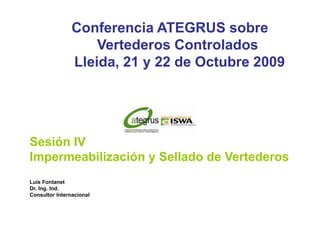 Conferencia ATEGRUS sobre
                    Vertederos Controlados
                Lleida, 21 y 22 de Octubre 2009




Sesión IV
Impermeabilización y Sellado de Vertederos
Luis Fontanet
Dr. Ing. Ind.
Consultor Internacional
 