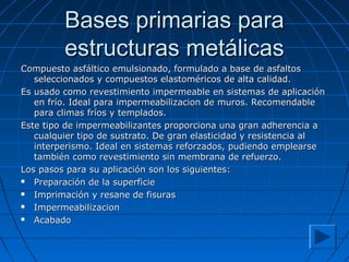 Bases primarias paraBases primarias para
estructuras metálicasestructuras metálicas
Compuesto asfáltico emulsionado, formulado a base de asfaltosCompuesto asfáltico emulsionado, formulado a base de asfaltos
seleccionados y compuestos elastoméricos de alta calidad.seleccionados y compuestos elastoméricos de alta calidad.
Es usado como revestimiento impermeable en sistemas de aplicaciónEs usado como revestimiento impermeable en sistemas de aplicación
en frío. Ideal para impermeabilizacion de muros. Recomendableen frío. Ideal para impermeabilizacion de muros. Recomendable
para climas fríos y templados.para climas fríos y templados.
Este tipo de impermeabilizantes proporciona una gran adherencia aEste tipo de impermeabilizantes proporciona una gran adherencia a
cualquier tipo de sustrato. De gran elasticidad y resistencia alcualquier tipo de sustrato. De gran elasticidad y resistencia al
interperismo. Ideal en sistemas reforzados, pudiendo emplearseinterperismo. Ideal en sistemas reforzados, pudiendo emplearse
también como revestimiento sin membrana de refuerzo.también como revestimiento sin membrana de refuerzo.
Los pasos para su aplicación son los siguientes:Los pasos para su aplicación son los siguientes:
 Preparación de la superficiePreparación de la superficie
 Imprimación y resane de fisurasImprimación y resane de fisuras
 ImpermeabilizacionImpermeabilizacion
 AcabadoAcabado
 