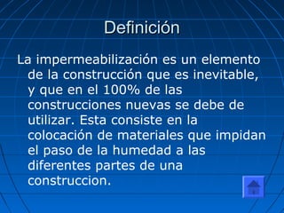 DefiniciónDefinición
La impermeabilización es un elemento
de la construcción que es inevitable,
y que en el 100% de las
construcciones nuevas se debe de
utilizar. Esta consiste en la
colocación de materiales que impidan
el paso de la humedad a las
diferentes partes de una
construccion.
 