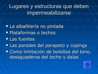 Lugares y estructuras que debenLugares y estructuras que deben
impermeabilizarseimpermeabilizarse
 La albañilería no pintadaLa albañilería no pintada
 Plataformas o techosPlataformas o techos
 Las fuentesLas fuentes
 Las paredes del parapeto y copingsLas paredes del parapeto y copings
 Como limitación de bolsillos del tono,Como limitación de bolsillos del tono,
desaguaderos del techo y dalasdesaguaderos del techo y dalas
 