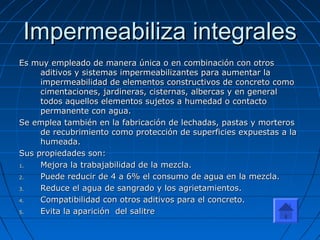 Impermeabiliza integralesImpermeabiliza integrales
Es muy empleado de manera única o en combinación con otrosEs muy empleado de manera única o en combinación con otros
aditivos y sistemas impermeabilizantes para aumentar laaditivos y sistemas impermeabilizantes para aumentar la
impermeabilidad de elementos constructivos de concreto comoimpermeabilidad de elementos constructivos de concreto como
cimentaciones, jardineras, cisternas, albercas y en generalcimentaciones, jardineras, cisternas, albercas y en general
todos aquellos elementos sujetos a humedad o contactotodos aquellos elementos sujetos a humedad o contacto
permanente con agua.permanente con agua.
Se emplea también en la fabricación de lechadas, pastas y morterosSe emplea también en la fabricación de lechadas, pastas y morteros
de recubrimiento como protección de superficies expuestas a lade recubrimiento como protección de superficies expuestas a la
humeada.humeada.
Sus propiedades son:Sus propiedades son:
1.1. Mejora la trabajabilidad de la mezcla.Mejora la trabajabilidad de la mezcla.
2.2. Puede reducir de 4 a 6% el consumo de agua en la mezcla.Puede reducir de 4 a 6% el consumo de agua en la mezcla.
3.3. Reduce el agua de sangrado y los agrietamientos.Reduce el agua de sangrado y los agrietamientos.
4.4. Compatibilidad con otros aditivos para el concreto.Compatibilidad con otros aditivos para el concreto.
5.5. Evita la aparición del salitreEvita la aparición del salitre
 