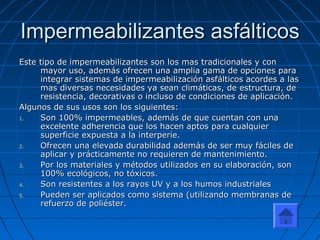 Impermeabilizantes asfálticosImpermeabilizantes asfálticos
Este tipo de impermeabilizantes son los mas tradicionales y conEste tipo de impermeabilizantes son los mas tradicionales y con
mayor uso, además ofrecen una amplia gama de opciones paramayor uso, además ofrecen una amplia gama de opciones para
integrar sistemas de impermeabilización asfálticos acordes a lasintegrar sistemas de impermeabilización asfálticos acordes a las
mas diversas necesidades ya sean climáticas, de estructura, demas diversas necesidades ya sean climáticas, de estructura, de
resistencia, decorativas o incluso de condiciones de aplicación.resistencia, decorativas o incluso de condiciones de aplicación.
Algunos de sus usos son los siguientes:Algunos de sus usos son los siguientes:
1.1. Son 100% impermeables, además de que cuentan con unaSon 100% impermeables, además de que cuentan con una
excelente adherencia que los hacen aptos para cualquierexcelente adherencia que los hacen aptos para cualquier
superficie expuesta a la interperie.superficie expuesta a la interperie.
2.2. Ofrecen una elevada durabilidad además de ser muy fáciles deOfrecen una elevada durabilidad además de ser muy fáciles de
aplicar y prácticamente no requieren de mantenimiento.aplicar y prácticamente no requieren de mantenimiento.
3.3. Por los materiales y métodos utilizados en su elaboración, sonPor los materiales y métodos utilizados en su elaboración, son
100% ecológicos, no tóxicos.100% ecológicos, no tóxicos.
4.4. Son resistentes a los rayos UV y a los humos industrialesSon resistentes a los rayos UV y a los humos industriales
5.5. Pueden ser aplicados como sistema (utilizando membranas dePueden ser aplicados como sistema (utilizando membranas de
refuerzo de poliéster.refuerzo de poliéster.
 