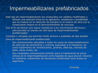 Impermeabilizares prefabricadosImpermeabilizares prefabricados
Este tipo de impermeabilizantes son producidos con asfaltos modificados yEste tipo de impermeabilizantes son producidos con asfaltos modificados y
ofrecen una solución única en su aplicación, resistencia y durabilidadofrecen una solución única en su aplicación, resistencia y durabilidad
que se traduce en la reducción de tiempos en el avance de obra con laque se traduce en la reducción de tiempos en el avance de obra con la
consecuente mejora en el aprovechamiento de recursos.consecuente mejora en el aprovechamiento de recursos.
Con el fin de ofrecer una mayor resistencia a los movimientos térmicos yCon el fin de ofrecer una mayor resistencia a los movimientos térmicos y
estructurales se cuenta con dos tipos de impermeabilizantesestructurales se cuenta con dos tipos de impermeabilizantes
prefabricados:prefabricados:
Coverply y vitroplay que permite recibir pintura o acabados de tipo pesado.Coverply y vitroplay que permite recibir pintura o acabados de tipo pesado.
Usos de impermeabilizante prefabricado:Usos de impermeabilizante prefabricado:
1.1. Son prácticamente aplicables a todos los casos de impermeabilizaciónSon prácticamente aplicables a todos los casos de impermeabilización
de todo tipo de techumbres y cubierta expuestas a la interperie, asíde todo tipo de techumbres y cubierta expuestas a la interperie, así
como tratamiento de cimentaciones, jardines, albercas, charolas decomo tratamiento de cimentaciones, jardines, albercas, charolas de
baño, obras civiles, etc.baño, obras civiles, etc.
2.2. Son empleados exitosamente también para el tratamiento de putosSon empleados exitosamente también para el tratamiento de putos
críticos de la impermeabilizacion como bajadas de agua pluvial, refuerzocríticos de la impermeabilizacion como bajadas de agua pluvial, refuerzo
en chaflanes, tratamiento de elementos empotrados como bases deen chaflanes, tratamiento de elementos empotrados como bases de
soportaría.soportaría.
CoverplyCoverply
 