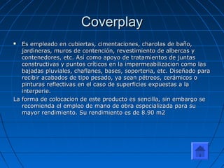CoverplayCoverplay
 Es empleado en cubiertas, cimentaciones, charolas de baño,Es empleado en cubiertas, cimentaciones, charolas de baño,
jardineras, muros de contención, revestimiento de albercas yjardineras, muros de contención, revestimiento de albercas y
contenedores, etc. Así como apoyo de tratamientos de juntascontenedores, etc. Así como apoyo de tratamientos de juntas
constructivas y puntos críticos en la impermeabilizacion como lasconstructivas y puntos críticos en la impermeabilizacion como las
bajadas pluviales, chaflanes, bases, soporteria, etc. Diseñado parabajadas pluviales, chaflanes, bases, soporteria, etc. Diseñado para
recibir acabados de tipo pesado, ya sean pétreos, cerámicos orecibir acabados de tipo pesado, ya sean pétreos, cerámicos o
pinturas reflectivas en el caso de superficies expuestas a lapinturas reflectivas en el caso de superficies expuestas a la
interperie.interperie.
La forma de colocacion de este producto es sencilla, sin embargo seLa forma de colocacion de este producto es sencilla, sin embargo se
recomienda el empleo de mano de obra especializada para surecomienda el empleo de mano de obra especializada para su
mayor rendimiento. Su rendimiento es de 8.90 m2mayor rendimiento. Su rendimiento es de 8.90 m2
 