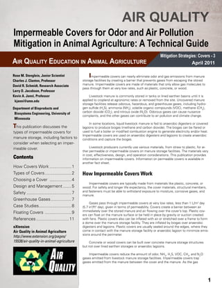 AIR QUALITY
Impermeable Covers for Odor and Air Pollution
Mitigation in Animal Agriculture: A Technical Guide
                                                                                                       Mitigation Strategies: Covers - 3
AIR QUALITY EDUCATION IN ANIMAL AGRICULTURE                                                                               April 2011

Rose M. Stenglein, Junior Scientist                 I mpermeable covers can nearly eliminate odor and gas emissions from manure
Charles J. Clanton, Professor                   storage facilities by creating a barrier that prevents gases from escaping the stored
David R. Schmidt, Research Associate            manure­ Impermeable covers are made of materials that only allow gas molecules to
                                                        .
                                                pass through them at very low rates, such as plastic, concrete, or wood.
Larry D. Jacobson, Professor
Kevin A. Janni, Professor                            Livestock manure is commonly stored in tanks or lined earthen basins until it is
 kjanni@umn.edu                                 applied to cropland at agronomic rates or removed from the site. Uncovered manure
                                                storage facilities release odorous, hazardous, and greenhouse gases, including hydro-
Department of Bioproducts and 	     	           gen sulfide (H2S), ammonia (NH3), volatile organic compounds (VOC), methane (CH4),
                                                carbon dioxide (CO2), and nitrous oxide (N2O). Odorous gases can cause nuisance
 Biosystems Engineering, University of 	
                                                complaints, and the other gases can contribute to air pollution and climate change.
 Minnesota
                                                    In some locations, liquid livestock manure is fed to anaerobic digesters or covered
This publication discusses the                  lagoons to produce biogas (methane and carbon dioxide). The biogas can be flared or
types of impermeable covers for                 used to fuel a boiler or modified combustion engine to generate electricity and/or heat.
                                                Impermeable covers are used on anaerobic digesters and lagoons to create anaerobic
manure storage, including factors to            conditions and capture the biogas.
consider when selecting an imper-
meable cover.                                        Livestock producers currently use various materials, from straw to plastic, for ei-
                                                ther permeable or impermeable covers on manure storage facilities. The materials vary
                                                in cost, effectiveness, design, and operation considerations. This publication provides
Contents                                        information on impermeable covers. Information on permeable covers is available in
                                                another fact sheet.
How Covers Work...................1
Types of Covers.......................2         How Impermeable Covers Work
Choosing a Cover ...................4
                                                    Impermeable covers are typically made from materials like plastic, concrete, or
Design and Management........5                  wood. For safety and longer life expectancy, the cover materials, structural members,
                                                and fasteners must be able to withstand exposure to moisture, corrosive gases, and
Safety......................................7
                                                manure.
Greenhouse Gases..................7
                                                     Gases pass through impermeable covers at very low rates, less than 1 L/m2 day
Case Studies............................8       (5.7 in3/ft2 day), given in terms of permeability. Covers create a barrier between air
                                                immediately over the stored manure and air flowing over the cover’s top. Plastic cov-
Floating Covers .......................9
                                                ers can float on the manure surface or be held in place by gravity or suction created
References............................11        with fans. Plastic covers also can be inflated with air or stretched over a frame to form
                                                a dome over the manure storage facility. They are inflated by biogas over anaerobic
eXtension                                       digesters and lagoons. Plastic covers are usually sealed around the edges, where they
Air Quality in Animal Agriculture               come in contact with the manure storage facility or anaerobic lagoon to minimize emis-
                                                sions around the perimeter.
http://www.extension.org/pages/
15538/air-quality-in-animal-agriculture             Concrete or wood covers can be built over concrete manure storage structures
                                                but not over lined earthen storages or anaerobic lagoons.

                                                    Impermeable covers reduce the amount of odor, NH3, H2S, VOC, CH4, and N2O
                                                gases emitted from livestock manure storage facilities. Impermeable covers trap
                                                gases emitted from the manure between the cover and the manure. As the gas




                                                                                                                                           1
 