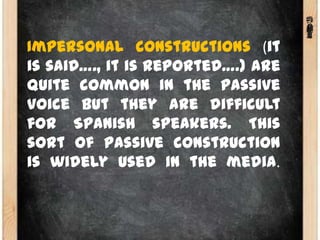 Impersonal constructions (it
is said…., it is reported….) are
quite common in the passive
voice but they are difficult
for Spanish speakers. This
sort of passive construction
is widely used in the media.
 