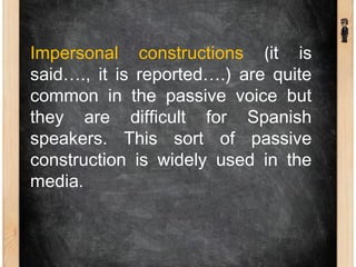 Impersonal constructions (it is
said…., it is reported….) are quite
common in the passive voice but
they are difficult for Spanish
speakers. This sort of passive
construction is widely used in the
media.
 