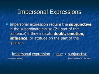 Impersonal Expressions
    Impersonal expression require the subjunctive
     in the subordinate clause (2nd part of the
     sentence) if they indicate doubt, emotion,
     influence, or attitude on the part of the
     speaker.

      Impersonal expression + que + subjunctive
    (main clause)                    (subordinate clause)
 