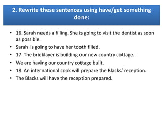 2. Rewrite these sentences using have/get something
done:
• 16. Sarah needs a filling. She is going to visit the dentist as soon
as possible.
• Sarah is going to have her tooth filled.
• 17. The bricklayer is building our new country cottage.
• We are having our country cottage built.
• 18. An international cook will prepare the Blacks’ reception.
• The Blacks will have the reception prepared.

 