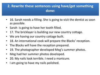 2. Rewrite these sentences using have/get something
done:
• 16. Sarah needs a filling. She is going to visit the dentist as soon
as possible.
• Sarah is going to have her tooth filled.
• 17. The bricklayer is building our new country cottage.
• We are having our country cottage built.
• 18. An international cook will prepare the Blacks’ reception.
• The Blacks will have the reception prepared.
• 19. The photographer developed Meg’s summer photos.
• Meg had her summer photos developed.
• 20. My nails look terrible. I need a manicure.
• I am going to have my nails polished.

 