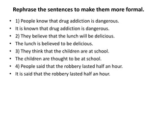 Rephrase the sentences to make them more formal.
•
•
•
•
•
•
•
•

1) People know that drug addiction is dangerous.
It is known that drug addiction is dangerous.
2) They believe that the lunch will be delicious.
The lunch is believed to be delicious.
3) They think that the children are at school.
The children are thought to be at school.
4) People said that the robbery lasted half an hour.
It is said that the robbery lasted half an hour.

 