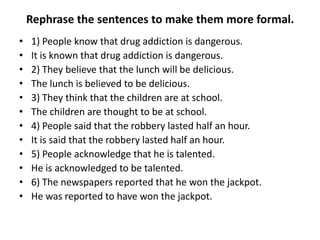Rephrase the sentences to make them more formal.
•
•
•
•
•
•
•
•
•
•
•
•

1) People know that drug addiction is dangerous.
It is known that drug addiction is dangerous.
2) They believe that the lunch will be delicious.
The lunch is believed to be delicious.
3) They think that the children are at school.
The children are thought to be at school.
4) People said that the robbery lasted half an hour.
It is said that the robbery lasted half an hour.
5) People acknowledge that he is talented.
He is acknowledged to be talented.
6) The newspapers reported that he won the jackpot.
He was reported to have won the jackpot.

 