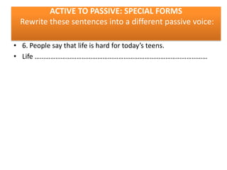 ACTIVE TO PASSIVE: SPECIAL FORMS
Rewrite these sentences into a different passive voice:
• 6. People say that life is hard for today’s teens.
• Life ………………………………………………………………………………………

 