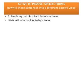 ACTIVE TO PASSIVE: SPECIAL FORMS
Rewrite these sentences into a different passive voice:
• 6. People say that life is hard for today’s teens.
• Life is said to be hard for today´s teens.

 