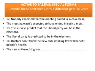 ACTIVE TO PASSIVE: SPECIAL FORMS
Rewrite these sentences into a different passive voice:
• 12. Nobody expected that the meeting ended in such a mess.
• The meeting wasn´t expected to have ended in such a mess.
• 13. The surveys predict that the liberal party will be in the
elections.
• The liberal party is predicted to be in the elections
• 14. Doctors don’t think the new anti-smoking law will benefit
people’s health.
• The new anti-smoking law………………………….…………………………….

 
