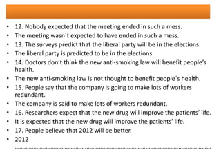 •
•
•
•
•
•
•
•
•
•
•
•

12. Nobody expected that the meeting ended in such a mess.
The meeting wasn´t expected to have ended in such a mess.
13. The surveys predict that the liberal party will be in the elections.
The liberal party is predicted to be in the elections
14. Doctors don’t think the new anti-smoking law will benefit people’s
health.
The new anti-smoking law is not thought to benefit people´s health.
15. People say that the company is going to make lots of workers
redundant.
The company is said to make lots of workers redundant.
16. Researchers expect that the new drug will improve the patients’ life.
It is expected that the new drug will improve the patients’ life.
17. People believe that 2012 will be better.
2012
………………………………………………………………………………………………………………

 