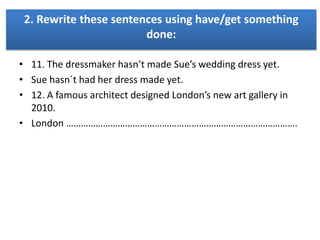 2. Rewrite these sentences using have/get something
done:
• 11. The dressmaker hasn’t made Sue’s wedding dress yet.
• Sue hasn´t had her dress made yet.
• 12. A famous architect designed London’s new art gallery in
2010.
• London ………………………………………………………………………………….

 