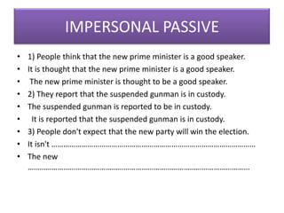 IMPERSONAL PASSIVE
•
•
•
•
•
•
•
•
•

1) People think that the new prime minister is a good speaker.
It is thought that the new prime minister is a good speaker.
The new prime minister is thought to be a good speaker.
2) They report that the suspended gunman is in custody.
The suspended gunman is reported to be in custody.
It is reported that the suspended gunman is in custody.
3) People don't expect that the new party will win the election.
It isn't …………………………………………………………………………………………
The new
…………………………………………………………………………………………………

 