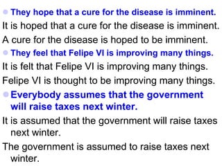  They hope that a cure for the disease is imminent.
It is hoped that a cure for the disease is imminent.
A cure for the disease is hoped to be imminent.
 They feel that Felipe VI is improving many things.
It is felt that Felipe VI is improving many things.
Felipe VI is thought to be improving many things.
Everybody assumes that the government
will raise taxes next winter.
It is assumed that the government will raise taxes
next winter.
The government is assumed to raise taxes next
winter.
 