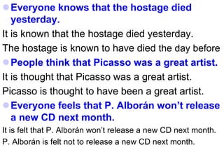 Everyone knows that the hostage died
yesterday.
It is known that the hostage died yesterday.
The hostage is known to have died the day before
People think that Picasso was a great artist.
It is thought that Picasso was a great artist.
Picasso is thought to have been a great artist.
Everyone feels that P. Alborán won’t release
a new CD next month.
It is felt that P. Alborán won’t release a new CD next month.
P. Alborán is felt not to release a new CD next month.
 
