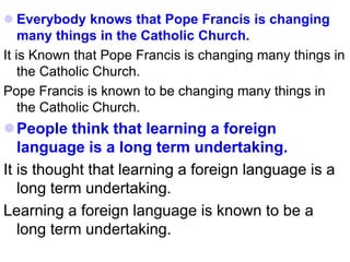  Everybody knows that Pope Francis is changing
many things in the Catholic Church.
It is Known that Pope Francis is changing many things in
the Catholic Church.
Pope Francis is known to be changing many things in
the Catholic Church.
People think that learning a foreign
language is a long term undertaking.
It is thought that learning a foreign language is a
long term undertaking.
Learning a foreign language is known to be a
long term undertaking.
 