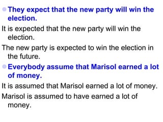 They expect that the new party will win the
election.
It is expected that the new party will win the
election.
The new party is expected to win the election in
the future.
Everybody assume that Marisol earned a lot
of money.
It is assumed that Marisol earned a lot of money.
Marisol is assumed to have earned a lot of
money.
 